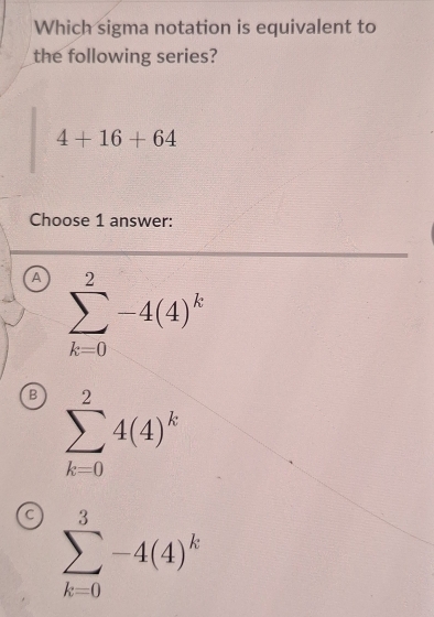 Which sigma notation is equivalent to
the following series?
4+16+64
Choose 1 answer:
a sumlimits _(k=0)^2-4(4)^k
B sumlimits _(k=0)^24(4)^k
a sumlimits _(k=0)^3-4(4)^k