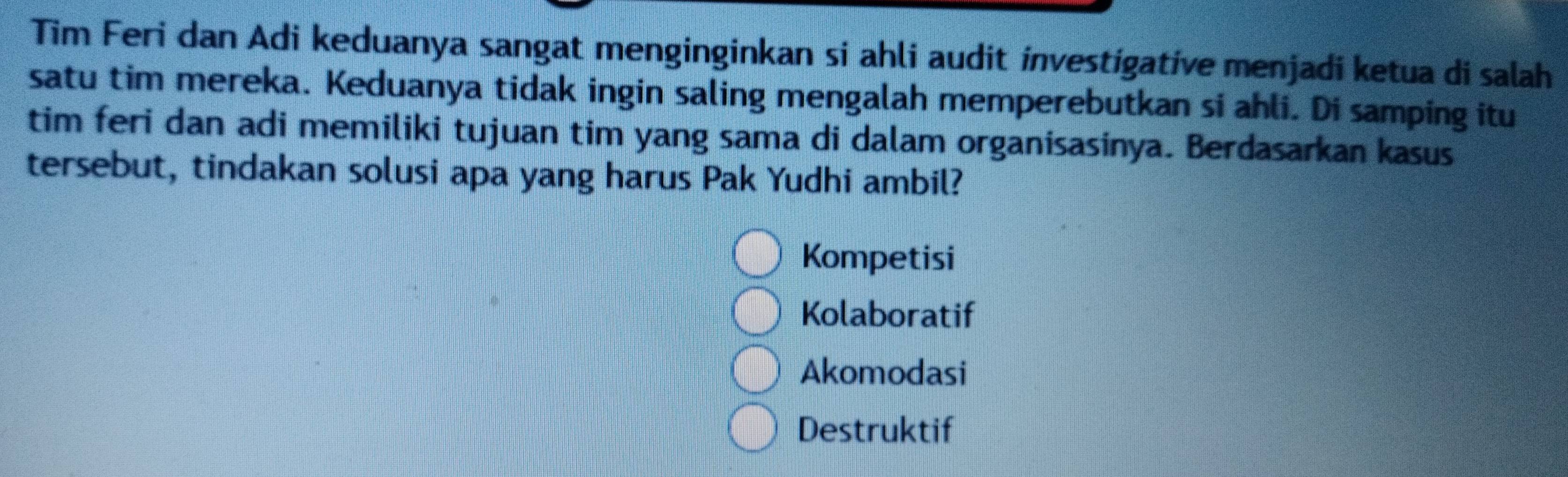 Tim Feri dan Adi keduanya sangat menginginkan si ahli audit investígative menjadi ketua di salah
satu tim mereka. Keduanya tidak ingin saling mengalah memperebutkan si ahli. Di samping itu
tim feri dan adi memiliki tujuan tim yang sama di dalam organisasinya. Berdasarkan kasus
tersebut, tindakan solusi apa yang harus Pak Yudhi ambil?
Kompetisi
Kolaboratif
Akomodasi
Destruktif