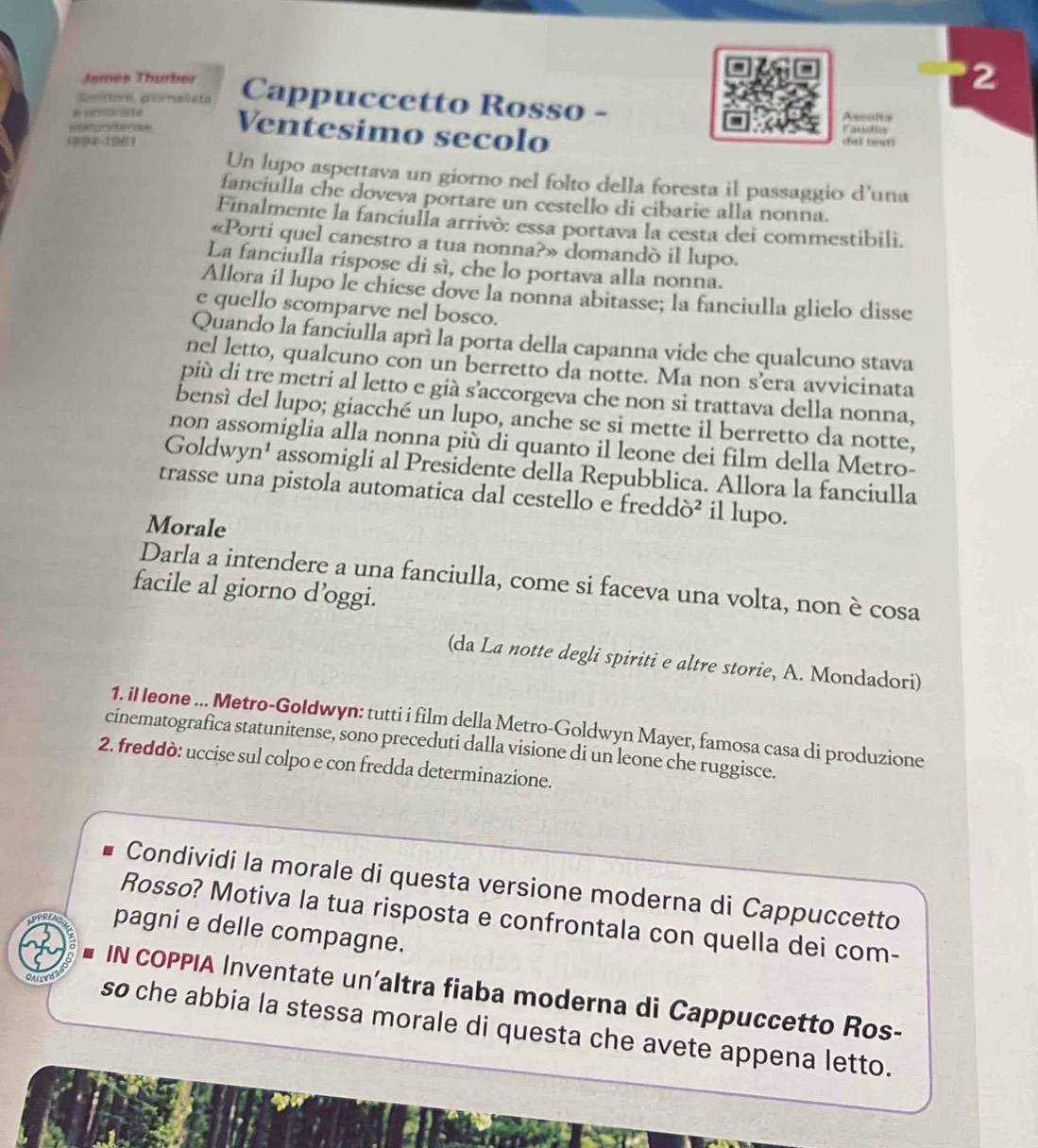 Jemes Thumber 2
Sentore görnalpta Cappuccetto Rosso -
# irnorate Auités
sitararctenae Ventesimo secolo Fistation
chaf tours
Un lupo aspettava un giorno nel folto della foresta il passaggio d'una
fanciulla che doveva portare un cestello di cibarie alla nonna.
Finalmente la fanciulla arrivò: essa portava la cesta dei commestibili.
«Porti quel canestro a tua nonna?» domandò il lupo.
La fanciulla rispose di sì, che lo portava alla nonna.
Allora il lupo le chiese dove la nonna abitasse; la fanciulla glielo disse
e quello scomparve nel bosco.
Quando la fanciulla aprí la porta della capanna vide che qualcuno stava
nel letto, qualcuno con un berretto da notte. Ma non s’era avvicinata
più di tre metri al letto e già s’accorgeva che non si trattava della nonna,
bensì del lupo; giacché un lupo, anche se si mette il berretto da notte,
non assomiglia alla nonna più di quanto il leone dei film della Metro-
Goldwyn¹ assomigli al Presidente della Repubblica. Allora la fanciulla
trasse una pistola automatica dal cestello e freddò² il lupo.
Morale
Darla a intendere a una fanciulla, come si faceva una volta, non è cosa
facile al giorno d’oggi.
(da La notte degli spiriti e altre storie, A. Mondadori)
1. iI Ieone ... Metro-Goldwyn: tutti i film della Metro-Goldwyn Mayer, famosa casa di produzione
cinematografica statunitense, sono preceduti dalla visione di un leone che ruggisce.
2. freddò: uccise sul colpo e con fredda determinazione.
Condividi la morale di questa versione moderna di Cappuccetto
Rosso? Motiva la tua risposta e confrontala con quella dei com-
pagni e delle compagne.
IN COPPIA Inventate un’altra fiaba moderna di Cappuccetto Ros-
so che abbia la stessa morale di questa che avete appena letto.