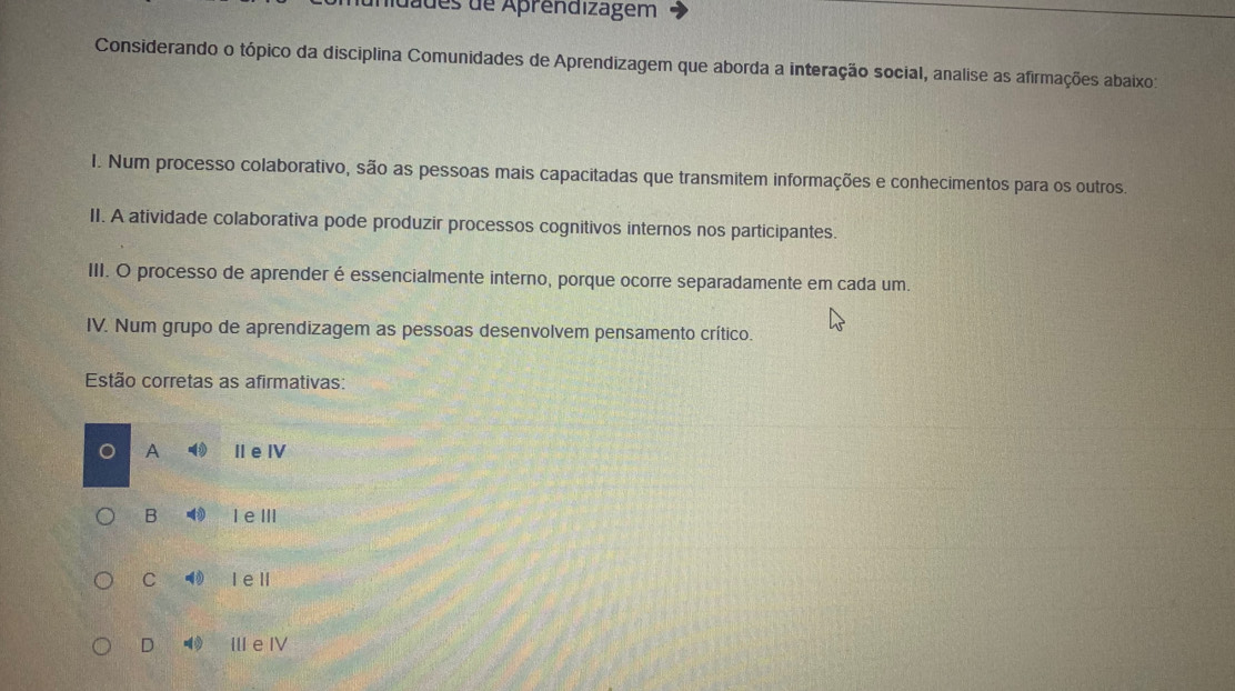 dades de Aprendizagem
Considerando o tópico da disciplina Comunidades de Aprendizagem que aborda a interação social, analise as afirmações abaixo:
I. Num processo colaborativo, são as pessoas mais capacitadas que transmitem informações e conhecimentos para os outros.
II. A atividade colaborativa pode produzir processos cognitivos internos nos participantes.
III. O processo de aprender é essencialmente interno, porque ocorre separadamente em cada um.
IV. Num grupo de aprendizagem as pessoas desenvolvem pensamento crítico.
Estão corretas as afirmativas:
A Ⅱe Ⅳ
B I eⅢ
C I ell
D - ⅢeⅣ