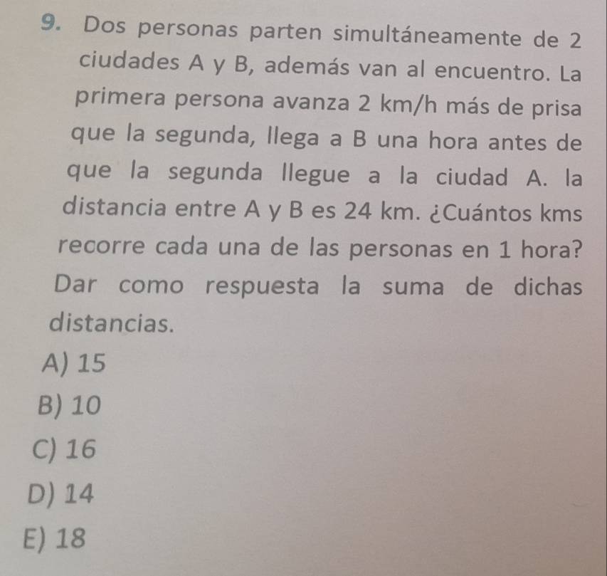 Dos personas parten simultáneamente de 2
ciudades A y B, además van al encuentro. La
primera persona avanza 2 km/h más de prisa
que la segunda, llega a B una hora antes de
que la segunda llegue a la ciudad A. la
distancia entre A y B es 24 km. ¿Cuántos kms
recorre cada una de las personas en 1 hora?
Dar como respuesta la suma de dichas
distancias.
A) 15
B) 10
C) 16
D) 14
E) 18