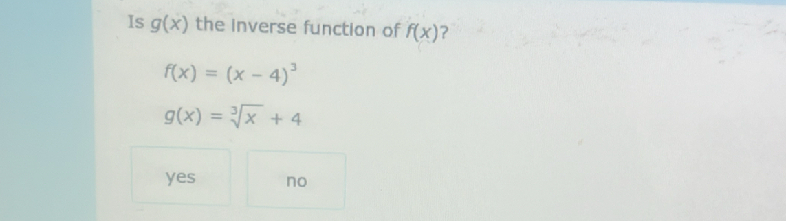 Is g(x) the inverse function of f(x) ?
f(x)=(x-4)^3
g(x)=sqrt[3](x)+4
yes no