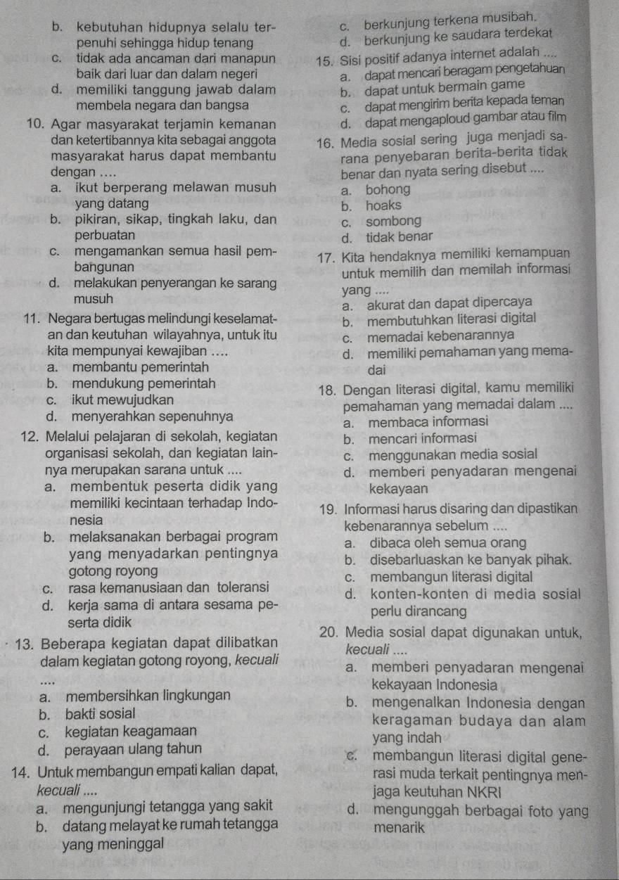 b. kebutuhan hidupnya selalu ter- c. berkunjung terkena musibah.
penuhi sehingga hidup tenang
d. berkunjung ke saudara terdekat
c. tidak ada ancaman dari manapun 15. Sisi positif adanya internet adalah ....
baik dari luar dan dalam negeri
a. dapat mencari beragam pengetahuan
d. memiliki tanggung jawab dalam b. dapat untuk bermain game
membela negara dan bangsa c. dapat mengirim berita kepada teman
10. Agar masyarakat terjamin kemanan d. dapat mengaploud gambar atau film
dan ketertibannya kita sebagai anggota 16. Media sosial sering juga menjadi sa-
masyarakat harus dapat membantu rana penyebaran berita-berita tidak
dengan ....
a. ikut berperang melawan musuh benar dan nyata sering disebut ....
a. bohong
yang datang b. hoaks
b. pikiran, sikap, tingkah laku, dan c. sombong
perbuatan d. tidak benar
c. mengamankan semua hasil pem- 17. Kita hendaknya memiliki kemampuan
bangunan
untuk memilih dan memilah informasi
d. melakukan penyerangan ke sarang yang ....
musuh
a. akurat dan dapat dipercaya
11. Negara bertugas melindungi keselamat- b. membutuhkan literasi digital
an dan keutuhan wilayahnya, untuk itu c. memadai kebenarannya
kita mempunyai kewajiban .... d. memiliki pemahaman yang mema-
a. membantu pemerintah dai
b. mendukung pemerintah
c. ikut mewujudkan 18. Dengan literasi digital, kamu memiliki
d. menyerahkan sepenuhnya pemahaman yang memadai dalam ....
a. membaca informasi
12. Melalui pelajaran di sekolah, kegiatan b. mencari informasi
organisasi sekolah, dan kegiatan lain- c. menggunakan media sosial
nya merupakan sarana untuk .... d. memberi penyadaran mengenai
a. membentuk peserta didik yang kekayaan
memiliki kecintaan terhadap Indo- 19. Informasi harus disaring dan dipastikan
nesia
b. melaksanakan berbagai program kebenarannya sebelum ....
a. dibaca oleh semua orang
yang menyadarkan pentingnya b. disebarluaskan ke banyak pihak.
gotong royong c. membangun literasi digital
c. rasa kemanusiaan dan toleransi
d. konten-konten di media sosial
d. kerja sama di antara sesama pe-
perlu dirancang
serta didik
20. Media sosial dapat digunakan untuk,
13. Beberapa kegiatan dapat dilibatkan kecuali ....
dalam kegiatan gotong royong, kecuali a. memberi penyadaran mengenai
kekayaan Indonesia
a. membersihkan lingkungan b. mengenalkan Indonesia dengan
b. bakti sosial keragaman budaya dan alam
c. kegiatan keagamaan
yang indah
d. perayaan ulang tahun c. membangun literasi digital gene-
14. Untuk membangun empati kalian dapat, rasi muda terkait pentingnya men-
kecuali .... jaga keutuhan NKRI
a. mengunjungi tetangga yang sakit d. mengunggah berbagai foto yang
b. datang melayat ke rumah tetangga menarik
yang meninggal