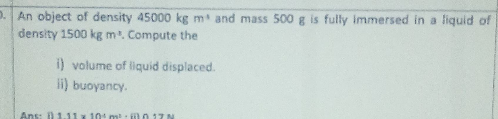 An object of density 45000kgm^3 and mass 500 g is fully immersed in a liquid of 
density 1500kgm^3. Compute the 
i) volume of liquid displaced. 
ii) buoyancy. 
Anc: () 1.11* 10^4m^3· ii)n17N