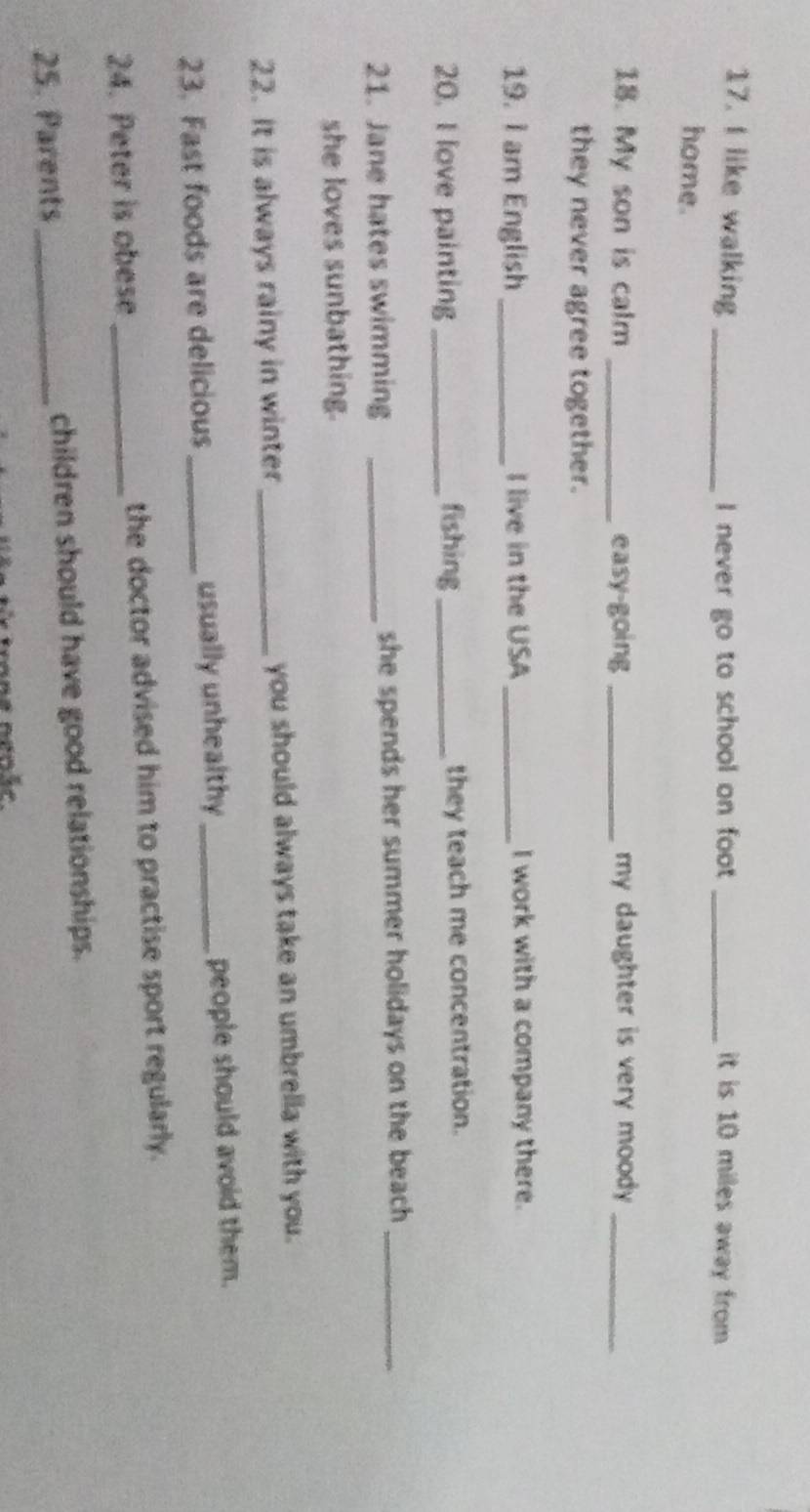 like walking _I never go to school on foot _it is 10 miles away from 
home. 
18. My son is calm _easy-going _my daughter is very moody ._ 
they never agree together. 
19. I am English _I live in the USA_ I work with a company there. 
20. I love painting _fishing _they teach me concentration. 
21. Jane hates swimming _she spends her summer holidays on the beach _ 
she loves sunbathing. 
22. It is always rainy in winter _you should always take an umbrella with you. 
23. Fast foods are delicious_ usually unhealthy _people should avoid them. 
24. Peter is obese _the doctor advised him to practise sport regularly. 
25. Parents _children should have good relationships.