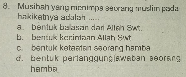 Musibah yang menimpa seorang muslim pada
hakikatnya adalah .....
a. bentuk balasan dari Allah Swt.
b. bentuk kecintaan Allah Swt.
c. bentuk ketaatan seorang hamba
d. bentuk pertanggungjawaban seorang
hamba