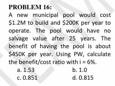 PROBLEM 16:
A new municipal pool would cost
$1.2M to build and $200K per year to
operate. The pool would have no
salvage value after 25 years. The
benefit of having the pool is about
$450K per year. Using PW, calculate
the benefit/cost ratio with i=6%.
a. 1.53 b. 1.0
c. 0.851 d. 0.815