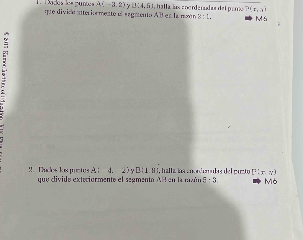 Dados los puntos A(-3,2) y B(4,5) , halla las coordenadas del punto P(x,y)
que divide interiormente el segmento AB en la razón 2:1. M6 
s 
2. Dados los puntos A(-4,-2) y B(1,8) , halla las coordenadas del punto P(x,y)
que divide exteriormente el segmento AB en la razón 5:3. M6