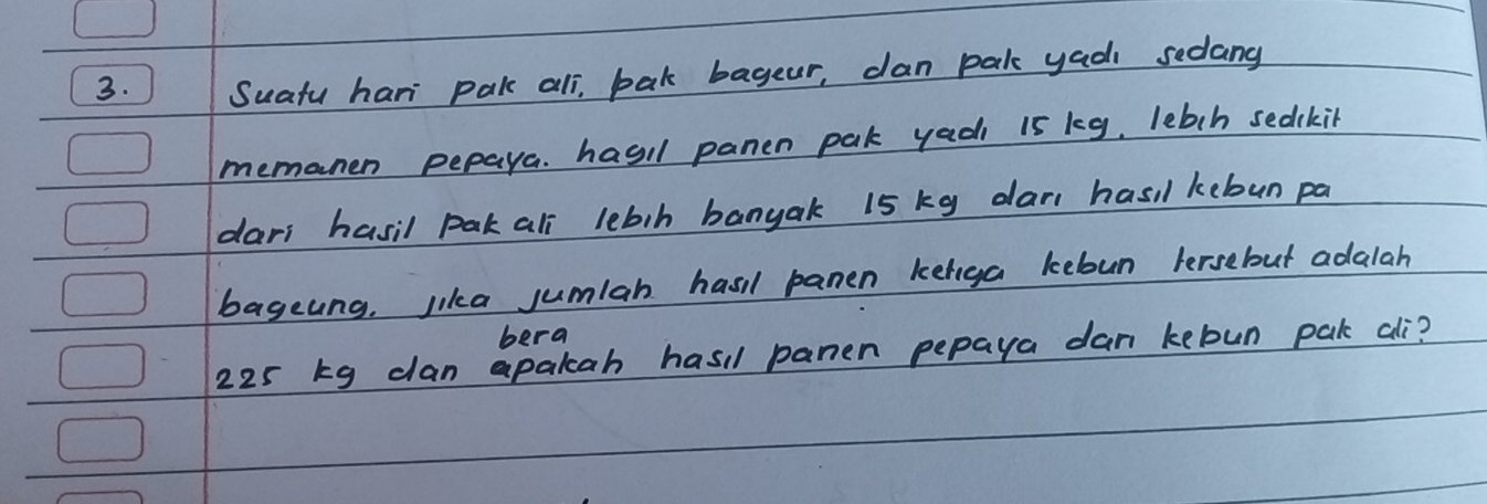 Suatu hari pak all, bak bageur, can pak yadi sedang 
memanen pepaya. hasil panen pak yadi 15 kg, lebch sedckit 
dars hasil pak all lebih banyak 15 kg dan hasil kebun pa 
bageung. lika jumlan hasil panen keliga keloun lersebut adalah 
bera
225 kg clan apakah hasil panen pepaya dan kebun pak ali?