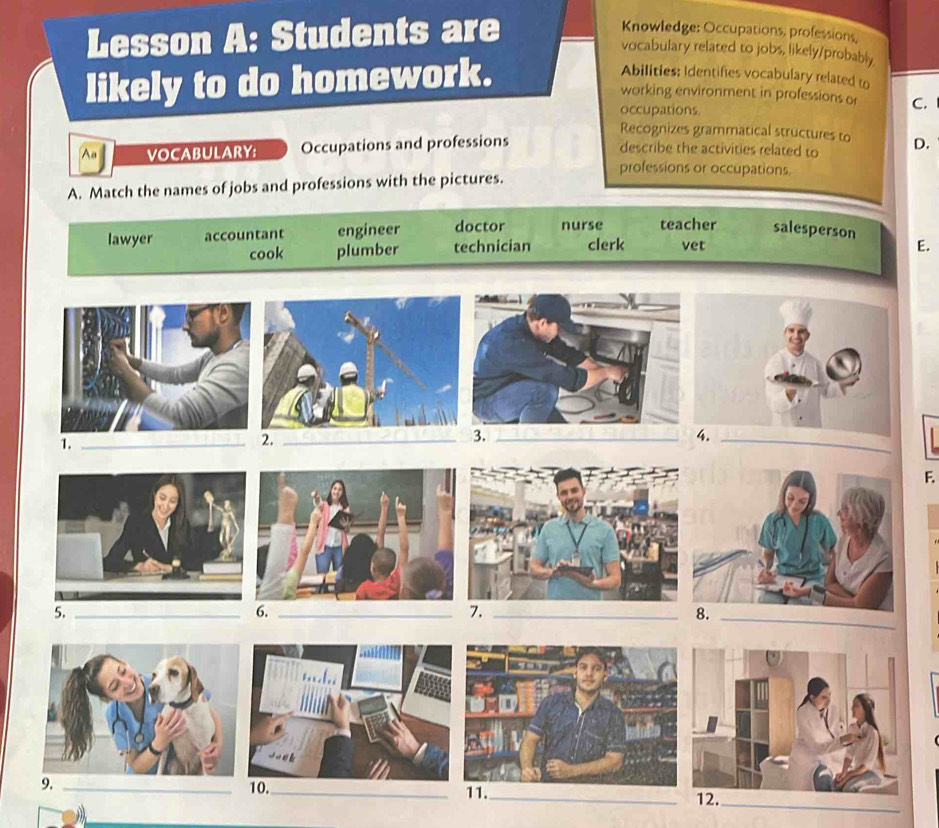 Lesson A: Students are
Knowledge: Occupations, professions,
vocabulary related to jobs, likely/probably
likely to do homework.
Abilities: Identifies vocabulary related to
working environment in professions or C.
occupations.
Recognizes grammatical structures to
A VOCABULARY: Occupations and professions D.
describe the activities related to
professions or occupations.
A. Match the names of jobs and professions with the pictures.
lawyer accountant engineer doctor nurse teacher salesperson
cook plumber technician clerk vet E.
1._
2._
_
F.
_
5._
6._
7._
9. 10._ 11._
_