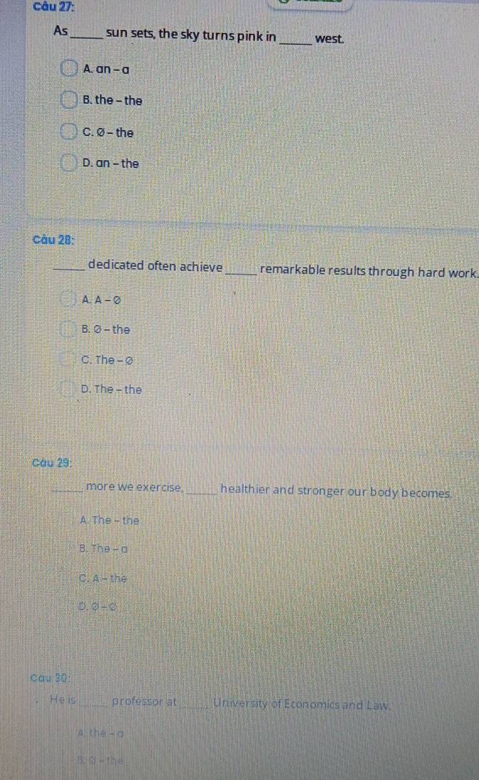 Cầu 27:
_
As_ sun sets, the sky turns pink in west.
A. an-a
B. the - the
C. ∅ - the
D. an - the
Càu 28:
_dedicated often achieve _remarkable results through hard work.
A. A-varnothing
B. varnothing -the
C. The-varnothing
D. The - the
Càu 23: 
_more we exercise, _healthier and stronger our body becomes.
A. The-th
B. The-a
C. A-the
D 0-0
Cau 30:
He is _professor at_ University of Economics and Law.
A the-a
B. 8-the