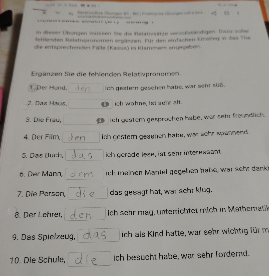 etze Übongen B1 - 82 ( Prakmische Übungen mit Liau a 
In dieser Übungen müssen Sie die Relativsätze vervoliständigen. Dazu soller 
fehlenden Relativpronomen ergänzen. Für den einfachen Einstieg in das The 
die entsprechenden Fälle (Kasus) in Klammern angegeben. 
Ergänzen Sie die fehlenden Relativpronomen. 
1. Der Hund, ich gestern gesehen habe, war sehr süß. 
2. Das Haus, D ich wohne, ist sehr alt. 
3. Die Frau, ch gestern gesprochen habe, war sehr freundlich. 
4. Der Film, ich gestern gesehen habe, war sehr spannend. 
5. Das Buch, ich gerade lese, ist sehr interessant. 
6. Der Mann, ich meinen Mantel gegeben habe, war sehr dank 
7. Die Person, das gesagt hat, war sehr klug. 
8. Der Lehrer, ich sehr mag, unterrichtet mich in Mathematik 
9. Das Spielzeug, ich als Kind hatte, war sehr wichtig für m 
10. Die Schule, ich besucht habe, war sehr fordernd.