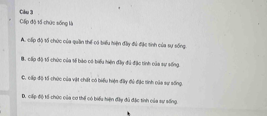 Cấp độ tổ chức sống là
A. cấp độ tổ chức của quần thế có biểu hiện đầy đủ đặc tính của sự sống.
B. cấp độ tố chức của tế bào có biểu hiện đầy đủ đặc tính của sự sống.
C. cấp độ tổ chức của vật chất có biểu hiện đầy đủ đặc tính của sự sống.
D. cấp độ tổ chức của cơ thể có biểu hiện đầy đủ đặc tính của sự sống.