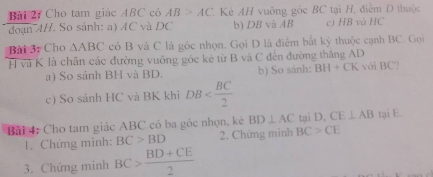 Cho tam giác ABC có AB>AC Kẻ AH vuông góc BC tại H, điểm D thuộc 
đoạn AH. So sánh: a) AC và DC b) DB và AB c) HB và HC 
Bài 3: Cho △ ABC có B và C là góc nhọn. Gọi D là điểm bất kỳ thuộc cạnh BC. Gọi
H và K là chân các đường vuông góc kẻ từ B và C đến đường thăng AD
a) So sánh BH và BD. b) So sánh: BH+CK với BC? 
c) So sánh HC và BK khi DB
Bài 4: Cho tam giác ABC có ba góc nhọn, kê BD⊥ AC tại D, CE⊥ AB tại E. 
1. Chứng minh: BC>BD 2. Chứng minh BC>CE
3. Chứng minh BC> (BD+CE)/2 