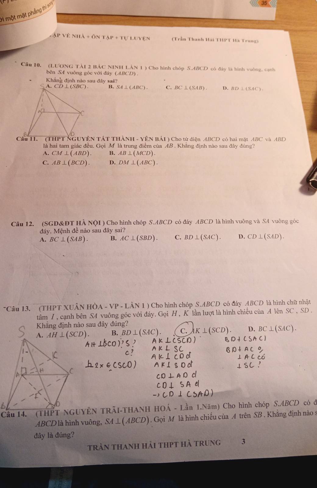 một mặt phẳng thì soný
35
APVENHA+ONTAP+TULUYEN (Trần Thanh Hải THPT Hà Trung)
Câu 10. (LƯONG TẢI 2 BÁC NINH LẢN 1 ) Cho hình chóp S.ABCD có đây là hình vuông, cạnh
bên S4 vuông góc với đáy (ABCD).
Khẳng định nào sau đây sai?
B. SA⊥ (ABC). C. BC⊥ (SAB). D. BD⊥ (SAC).
Câu 11. (THPT NGUYÊN TÁT THÀNH - YÊN BÁI ) Cho tứ diện ABCD có hai mặt ABC và ABD
là hai tam giác đều. Gọi M là trung điểm của AB . Khẳng định nào sau đây đúng?
A. CM⊥ (ABD). B. AB⊥ (MCD).
C. AB⊥ (BCD). D. DM⊥ (ABC).
Câu 12. (SGD&ĐT HÀ NQI ) Cho hình chóp S.ABCD có đáy ABCD là hình vuông và SA vuông góc
đáy. Mệnh đề nào sau đây sai?
A. BC⊥ (SAB). B. AC⊥ (SBD). C. BD⊥ (SAC). D. CD⊥ (SAD).
Câu 13.  (THPT XUÂN HÒA - VP - LÀN 1 ) Cho hình chóp S.ABCD có đáy ABCD là hình chữ nhật
tâm I , cạnh bên SA vuông góc với đáy. Gọi H , K lần lượt là hình chiếu của A lên SC , SD .
B. BD⊥ (SAC). C. AK⊥ (SCD). D. BC⊥ (SAC).
Câu 14. (THPT NGUYÊN TRÃI-THANH HOÁ - Lần 1.Năm) Cho hình chóp S.ABCD có đi
ABCD là hình vuông, SA _  (ABCD). Gọi M là hình chiếu của A trên SB . Khẳng định nào s
đây là đúng?
trần thanh hải thPT hà trung 3