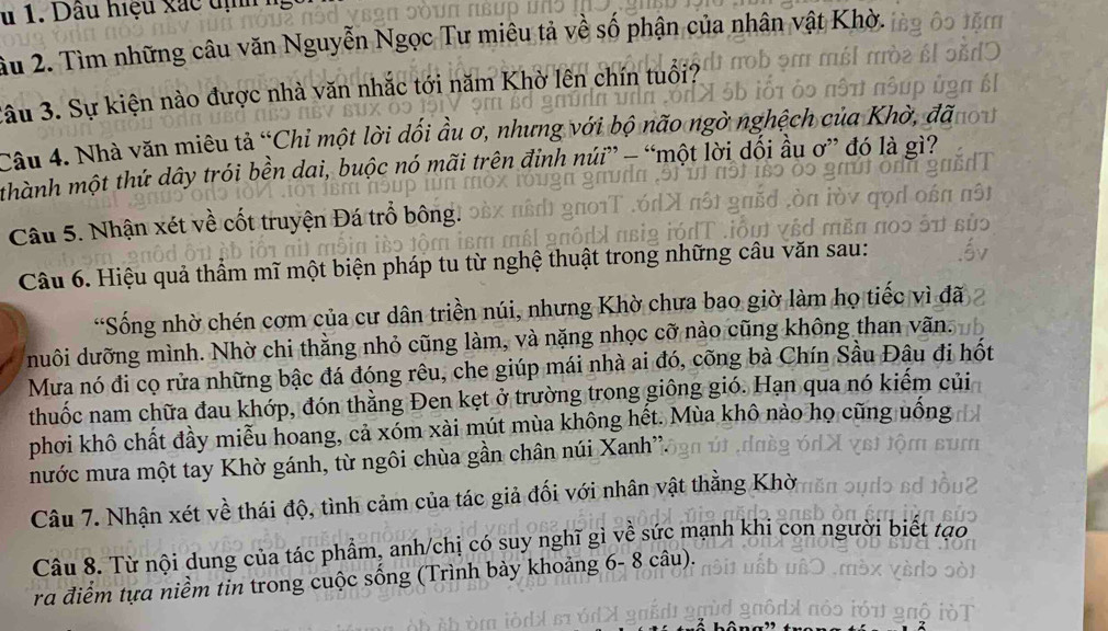 Dầu hiệu xắc dịh
ầu 2. Tìm những câu văn Nguyễn Ngọc Tư miêu tả về số phận của nhân vật Khờ.
3âu 3. Sự kiện nào được nhà văn nhắc tới năm Khờ lên chín tuổi?
Câu 4. Nhà văn miêu tả “Chỉ một lời dối ầu ơ, nhưng với bộ não ngờ nghệch có
thành một thứ dây trói bền dai, buộc nó mãi trên đỉnh núi” - “một lời dối ầu ơ” đó là gì?
Câu 5. Nhận xét về cốt truyện Đá trổ bông.
Câu 6. Hiệu quả thầm mĩ một biện pháp tu từ nghệ thuật trong những câu văn sau:
*Sống nhờ chén cơm của cư dân triền núi, nhưng Khờ chưa bao giờ làm họ tiếc vì đã
duôi dưỡng mình. Nhờ chi thằng nhỏ cũng làm, và nặng nhọc cỡ nào cũng không than vãn.
Mưa nó đi cọ rửa những bậc đá đóng rêu, che giúp mái nhà ai đó, cõng bà Chín Sầu Đâu đi hốt
thuốc nam chữa đau khớp, đón thằng Đen kẹt ở trường trong giông gió. Hạn qua nó kiểm củi
phơi khô chất đầy miễu hoang, cả xóm xài mút mùa không hết. Mùa khô nào họ cũng uống
mước mưa một tay Khờ gánh, từ ngôi chùa gần chân núi Xanh''.
Câu 7. Nhận xét về thái độ, tình cảm của tác giả đối với nhân vật thằng Khời
Câu 8. Từ nội dung của tác phẩm, anh/chị có suy nghĩ gì về sức mạnh khi con người biết tạo
ra điểm tựa niềm tin trong cuộc sống (Trình bày khoảng 6- 8 câu).