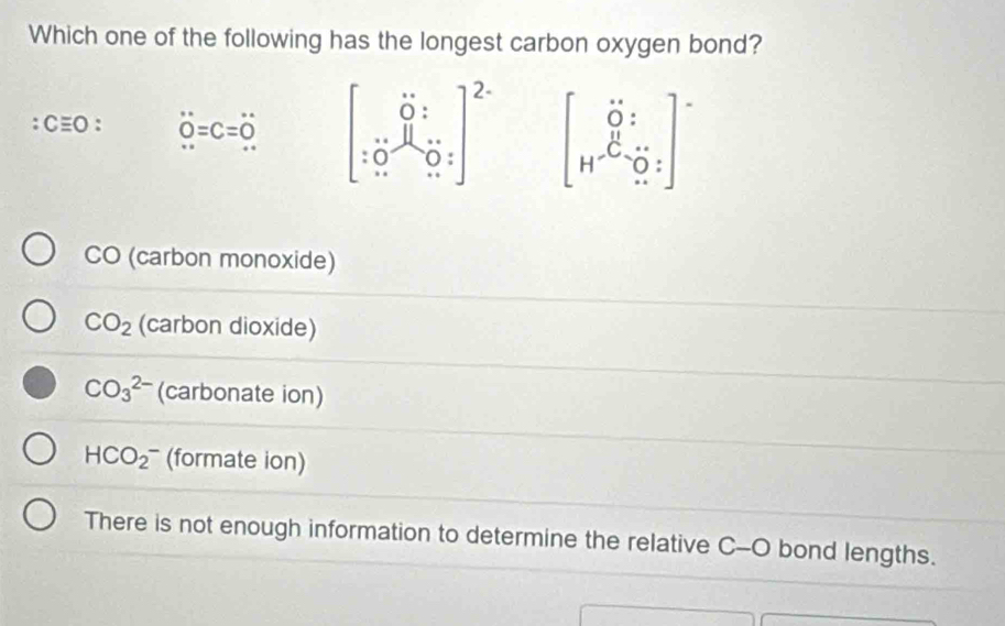 Which one of the following has the longest carbon oxygen bond?
:Cequiv O: overset 0=C=overset ...Q=C=0^((...) beginbmatrix) 0:1 :0.5_0dot 10:0:end(bmatrix)^(2·) beginbmatrix 0:1 H-C H-C=0::endbmatrix
CO (carbon monoxide)
CO_2 (carbon dioxide)
CO_3^(2-) (carbonate ion)
HCO_2^- (formate ion)
There is not enough information to determine the relative C-O bond lengths.