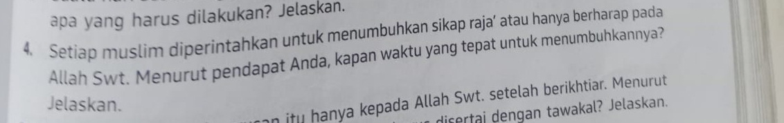 apa yang harus dilakukan? Jelaskan. 
4. Setiap muslim diperintahkan untuk menumbuhkan sikap raja’ atau hanya berharap pada 
Allah Swt. Menurut pendapat Anda, kapan waktu yang tepat untuk menumbuhkannya? 
n itu hanya kepada Allah Swt. setelah berikhtiar. Menurut 
Jelaskan. 
dicertai dengan tawakal? Jelaskan.