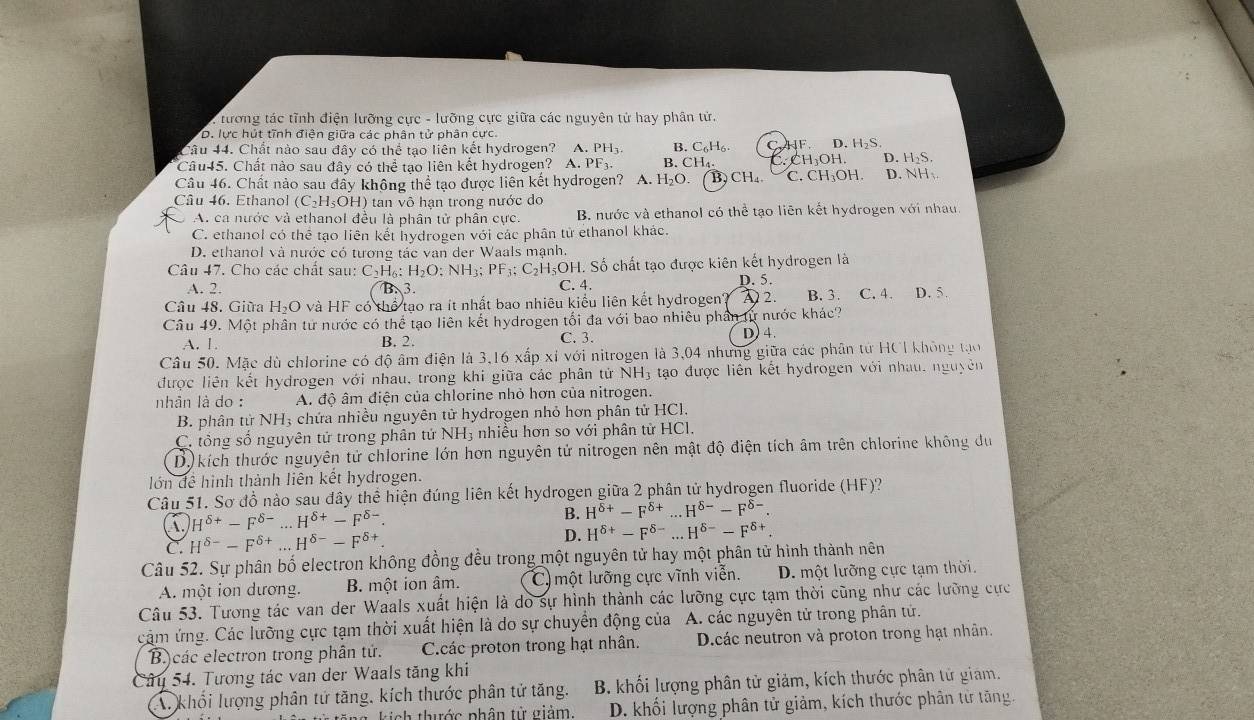 : tương tác tĩnh điện lưỡng cực - lưỡng cực giữa các nguyên tử hay phân tử.
D. lực hút tĩnh điện giữa các phân tử phân cực.
Câu 44. Chất nào sau đây có thể tạo liên kết hydrogen? A. PH; B. C_6H_6 HF. D. H_2S.
Câu45. Chất nào sau đây có thể tạo liên kết hydrogen? A. PF_3. B. CH₄. CH_3OH D. H₂S.
Câu 46. Chất nảo sau đây không thể tạo được liên kết hydrogen? A. H₂O. )CH_4. C. CH₃OH. D. NH、
Câu 46. Ethanol (C₂H₃OH) tan vô hạn trong nước do
C A. ca nước và ethanol đều là phân tử phân cực. B. nước và ethanol có thể tạo liên kết hydrogen với nhau.
C. ethanol có thể tạo liên kết hydrogen với các phân tử ethanol khác.
D. ethanol và nước có tương tác van der Waals mạnh.
Câu 47. Cho các chất sau: C_2H_6:H_2O:NH_3;PF_3;C_2H_5OH H. Số chất tạo được kiên kết hydrogen là
A. 2. B. 3. C. 4. D. 5.
Câu 48. Giữa H₂O và HF có thể tạo ra ít nhất bao nhiêu kiểu liên kết hydrogen? D2. B. 3. C. 4. D. 5.
Câu 49. Một phân tử nước có thể tạo liên kết hydrogen tối đa với bao nhiêu phần từ nước khác?
A. 1. B. 2. C. 3. D)4.
Câu 50. Mặc dù chlorine có độ âm điện là 3,16 xấp xỉ với nitrogen là 3,04 nhưng giữa các phân tử HCI không tạ
được liên kết hydrogen với nhau, trong khi giữa các phân tử NH3 tạo được liên kết hydrogen với nhau, nguyên
nhân là do : A. độ âm điện của chlorine nhỏ hơn của nitrogen.
B. phân tử NH3 chứa nhiều nguyên tử hydrogen nhỏ hơn phân tử HCl.
C. tổng số nguyên tử trong phân tử NH3 nhiều hơn so với phân tử HCl.
D) kích thước nguyên tử chlorine lớn hơn nguyên tử nitrogen nên mật độ điện tích âm trên chlorine không du
lớn đề hình thành liên kết hydrogen.
Câu 51. Sơ đồ nào sau đây thể hiện đúng liên kết hydrogen giữa 2 phân tử hydrogen fluoride (HF)?
H^(delta +)-F^(delta -)...H^(delta +)-F^(delta -).
B. H^(delta +)-F^(delta +)...H^(delta -)-F^(delta -).
C. H^(delta -)-F^(delta +)...H^(delta -)-F^(delta +). D. H^(delta +)-F^(delta -)...H^(delta -)-F^(delta +)
Câu 52. Sự phân bố electron không đồng đều trong một nguyên tử hay một phân tử hình thành nên
A. một ion dương. B. một ion âm. C)một lưỡng cực vĩnh viễn. D. một lưỡng cực tạm thời.
Câu 53. Tương tác van der Waals xuất hiện là do sự hình thành các lưỡng cực tạm thời cũng như các lưỡng cực
cảm ứng. Các lưỡng cực tạm thời xuất hiện là do sự chuyển động của A. các nguyên tử trong phân tử.
B.)các electron trong phân tứ. C.các proton trong hạt nhân. D.các neutron và proton trong hạt nhân.
Câu 54. Tương tác van der Waals tăng khi
khối lượng phân tứ tăng, kích thước phân tử tăng.  B. khối lượng phân tử giảm, kích thước phân tử giam.
kich thước phân từ giảm. D. khối lượng phân tử giảm, kích thước phân từ tăng.