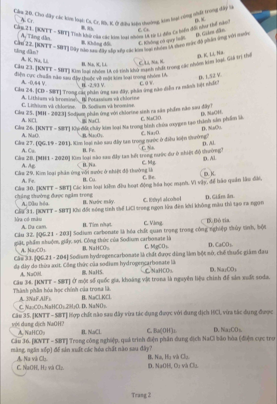 Cho dãy các kim loại: Cs, Cr, Rb, K. Ở điều kiện thường, kim loại cứng nhất trong dây là
A. Cr. D. K.
Câu 21. [KNTT - SBT] Tính khử của các kim loại nhóm IA từ Li đến Cs biển đối như thế nào?
B. Rb. C. Cs.
D. Giám dần.
A Tăng dần,
B. Không đối. C. Không có quy luật.
Cầu 22. [KNTT - SBT] Dãy nào sau đây sắp xếp các kim loại nhóm IA theo mức độ phần ứng với nước
tăng dần?
D. K, Li, Na.
A. K, Na, Li.
Câu 23. [KNTT - SBT] Kim loại nhóm IA có tính khử mạnh nhất trong các nhóm kim loại. Giá trị thể
B. Na, K, Li.
C. Li, Na, K.
điện cực chuẩn nào sau đậy thuộc về một kim loại trong nhóm IA.
D. 1,52 V.
A. -0,44 V. C. ( V.
B. -2,93 V.
Câu 24. [CD· SBT] Trong các phản ứng sau đây, phản ứng nào diễn ra mãnh liệt nhất?
A. Lithium và bromine B Potassium và chlorine
C. Lithium và chlorine. D. Sodium và bromine.
Câu 25. [MH - 2023] Sodjum phản ứng với chlorine sinh ra sản phẩm nào sau đây?
A. KCl. B. NaCl.
C. NaClO. D. NaOH,
Câu 26. [KNTT - SBT] Khi đất chấy kim loại Na trong bình chứa oxygen tạo thành sản phẩm là,
D. NaO
A. NaO. B. Na_2O_2 C. Na₂O.
Câu 27. (QG.19· 201) 0. Kim loại nào sau đây tan trong nước ở điều kiện thường?
A. Cu. B. Fe.
c. Na. D. Al.
Câu 28. [MH1 - 202 0] Kim loại nào sau đây tan hết trong nước dư ở nhiệt độ thường?
D. Al.
A. Ag.
B. Na. C. Mg.
Câu 29. Kim loại phản ứng với nước ở nhiệt độ thường là
A. Fe. B. Cu. C. Be. D. K.
Câu 30. [KNTT - SBT] Các kim loại kiềm đều hoạt động hóa học mạnh. Vì vậy, để bảo quản lâu dài,
chúng thường được ngâm trong
A. Dầu hỏa. B. Nước máy. C. Ethyl alcohol D. Giấm ăn.
Cầu 31. [KNTT - SBT] Khi đốt nóng tinh thế LiCl trong ngọn lửa đèn khí không màu thì tạo ra ngọn
lửa có màu
C. Vàng.
A. Da cam. B. Tím nhạt. Đ. Đỏ tía
Câu 32. [QG.21· 203] Sodium carbonate là hóa chất quan trọng trong công nghiệp thủy tinh, bột
giặt, phẩm nhuộm, giấy, sợi. Công thức của Sodium carbonate là
A. Na_2CO_3. B. N HCO_3.
C. MgCO_3.
D. CaCO_3.
Câu 33. [QG.21· 204 - ] Sodium hydrogencarbonate là chất được dùng làm bột nở, chế thuốc giảm đau
dạ dày do thừa axit. Công thức của sodium hydrogencarbonate là
A. NaOH. B. NaHS. C NaHCO_3.
D. Na_2CO_3
Câu 34. [KNTT - SBT] Ở một số quốc gia, khoáng vật trona là nguyên liệu chính để sản xuất soda.
Thành phần hóa học chính của trona là.
A. 3NaF AlF_3 B. NaCl.KCl.
C. Va_2CO_3. ,N aHCO_3.2H_2O. D. N aNO_3.
Câu 35. [KNTT - SBT] Hợp chất nào sau đây vừa tác dụng được với dung dịch HCl, vừa tác dụng được
với dung dịch NaOH?
A. NaH CO 2 B. NaCl. C. Ba(OH)_2. D. Na_2CO_3.
Câu 36. [KNTT - SBT] Trong công nghiệp, quá trình điện phân dung dịch NaCl bão hòa (điện cực trơ
màng, ngăn xốp) để sản xuất các hóa chất nào sau đây?
A. Na và Cl₂.
B. Na,H_2 và Cl_2,
C. NaOH, H₂ và Cl_2.
D. NaOH,O_2 vaCl_2.
Trang 2