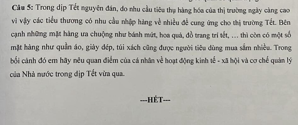 Trong dịp Tết nguyên đán, do nhu cầu tiêu thụ hàng hóa của thị trường ngày càng cao 
vì vậy các tiểu thương có nhu cầu nhập hàng về nhiều đề cung ứng cho thị trường Tết. Bên 
cạnh những mặt hàng ưa chuộng như bánh mứt, hoa quả, đồ trang trí tết, ... thì còn có một số 
mặt hàng như quần áo, giày dép, túi xách cũng được người tiêu dùng mua sắm nhiều. Trong 
bối cảnh đó em hãy nêu quan điểm của cá nhân về hoạt động kinh tế - xã hội và cơ chế quản lý 
ủa Nhà nước trong dịp Tết vừa qua. 
---HÉT- ___