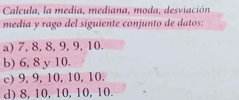 Calcula, la media, mediana, moda, desviación
media y rago del siguiente conjunto de datos:
a) 7, 8, 8, 9, 9, 10.
b) 6, 8 y 10.
c) 9, 9, 10, 10, 10.
d) 8, 10, 10, 10, 10.