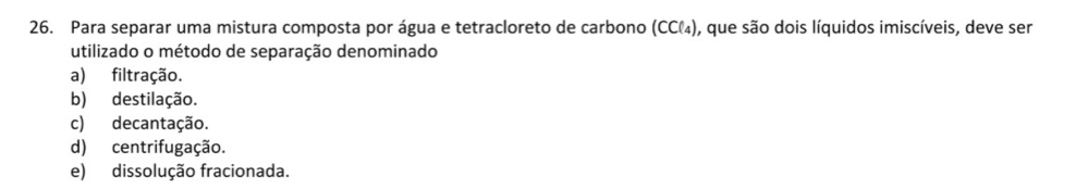 Para separar uma mistura composta por água e tetracloreto de carbono (CC₄), que são dois líquidos imiscíveis, deve ser
utilizado o método de separação denominado
a) filtração.
b) destilação.
c) decantação.
d) centrifugação.
e) dissolução fracionada.