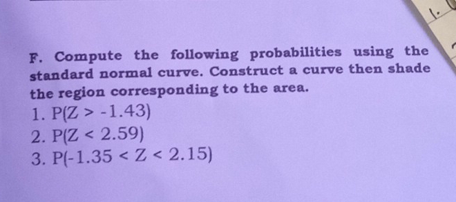 Compute the following probabilities using the 
standard normal curve. Construct a curve then shade 
the region corresponding to the area. 
1. P(Z>-1.43)
2. P(Z<2.59)
3. P(-1.35