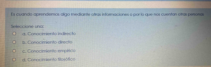 Es cuando aprendemos algo mediante otras informaciones o por lo que nos cuentan otras personas
Seleccione una:
a. Conocimiento indirecto
b. Conocimiento directo
c. Conocimiento empírico
d. Conocimiento filosófico