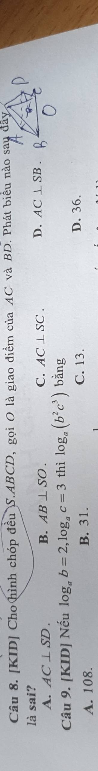 [KID] Cho hình chóp đều )S. ABCD, gọi O là giao điểm của AC và BD. Phát biểu nào sau đây
là sai?
B.
C. AC⊥ SC.
A. AC⊥ SD. AB⊥ SO. D. AC⊥ SB. 
Câu 9. [KID] Nếu log _ab=2, log _ac=3 thì log _a(b^2c^3) bằng
C. 13. D. 36.
A. 108.
B. 31.