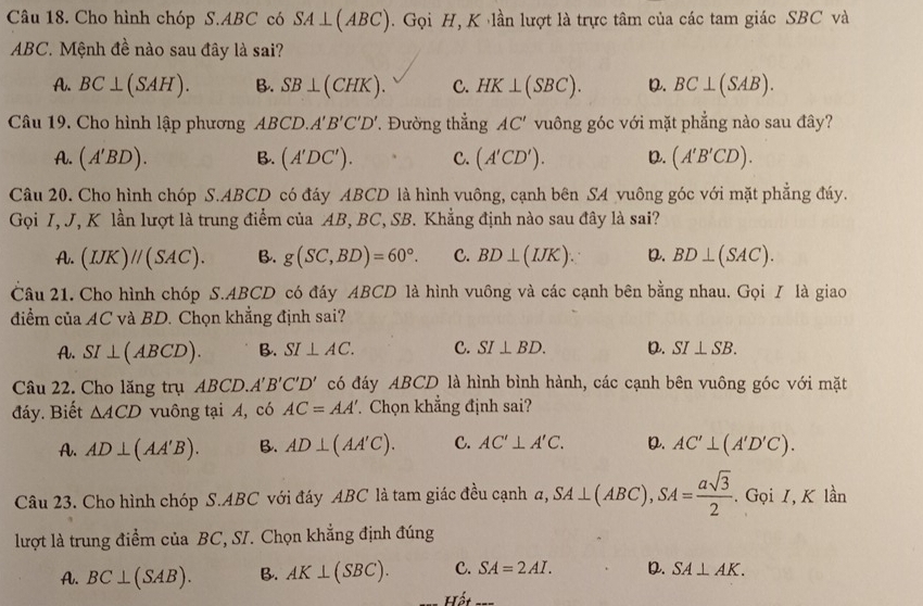 Cho hình chóp S.ABC có SA⊥ (ABC). Gọi H, K lần lượt là trực tâm của các tam giác SBC và
ABC. Mệnh đề nào sau đây là sai?
A. BC⊥ (SAH). B. SB⊥ (CHK). C. HK⊥ (SBC). D. BC⊥ (SAB).
Câu 19. Cho hình lập phương ABCD.A'B'C'D' Đường thắng AC' vuông góc với mặt phẳng nào sau đây?
A. (A'BD). B. (A'DC'). C. (A'CD'). D. (A'B'CD).
Câu 20. Cho hình chóp S.ABCD có đáy ABCD là hình vuông, cạnh bên SA vuông góc với mặt phẳng đáy.
Gọi I, J, K lần lượt là trung điểm của AB, BC, SB. Khẳng định nào sau đây là sai?
A. (IJK)//(SAC). B. g(SC,BD)=60°. C. BD⊥ (IJK). D. BD⊥ (SAC).
Câu 21. Cho hình chóp S.ABCD có đáy ABCD là hình vuông và các cạnh bên bằng nhau. Gọi / là giao
điểm của AC và BD. Chọn khẳng định sai?
A. SI⊥ (ABCD). B. SI⊥ AC. C. SI⊥ BD. D. SI⊥ SB.
Câu 22. Cho lăng trụ ABCD.A'B'C'D' có đáy ABCD là hình bình hành, các cạnh bên vuông góc với mặt
đáy. Biết △ ACD vuông tại A, có AC=AA' Chọn khẳng định sai?
A. AD⊥ (AA'B). B. AD⊥ (AA'C). C. AC'⊥ A'C. D. AC'⊥ (A'D'C).
Câu 23. Cho hình chóp S.ABC với đáy ABC là tam giác đều cạnh a,SA⊥ (ABC),SA= asqrt(3)/2 . Gọi I, K lần
lượt là trung điểm của BC, SI. Chọn khẳng định đúng
A. BC⊥ (SAB). B. AK⊥ (SBC). C. SA=2AI. D. SA⊥ AK.
Hể