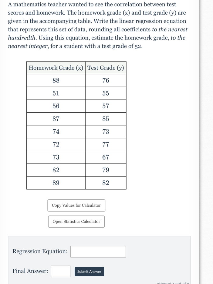 A mathematics teacher wanted to see the correlation between test 
scores and homework. The homework grade (x) and test grade (y) are 
given in the accompanying table. Write the linear regression equation 
that represents this set of data, rounding all coefficients to the nearest 
hundredth. Using this equation, estimate the homework grade, to the 
nearest integer, for a student with a test grade of 52. 
Copy Values for Calculator 
Open Statistics Calculator 
Regression Equation: □ 
Final Answer: □ Submit Answer