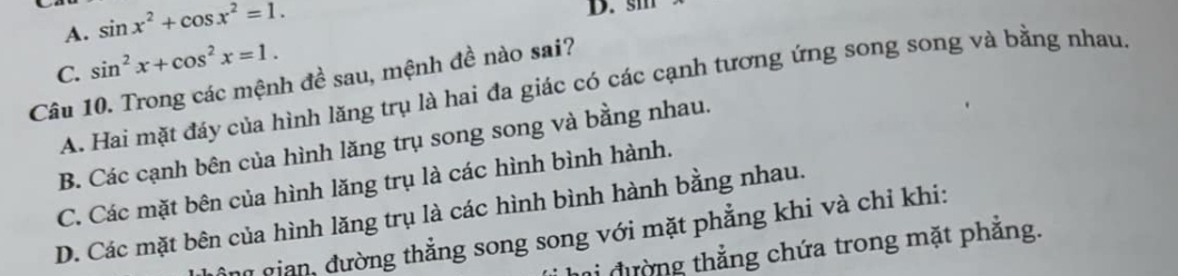 A. sin x^2+cos x^2=1. 
D. sm
C. sin^2x+cos^2x=1. 
Câu 10. Trong các mệnh đề sau, mệnh đề nào sai?
A. Hai mặt đáy của hình lăng trụ là hai đa giác có các cạnh tương ứng song song và bằng nhau
B. Các cạnh bên của hình lăng trụ song song và bằng nhau.
C. Các mặt bên của hình lăng trụ là các hình bình hành.
D. Các mặt bên của hình lăng trụ là các hình bình hành bằng nhau.
ng gian, đường thẳng song song với mặt phẳng khi và chỉ khi:
đường thẳng chứa trong mặt phẳng.