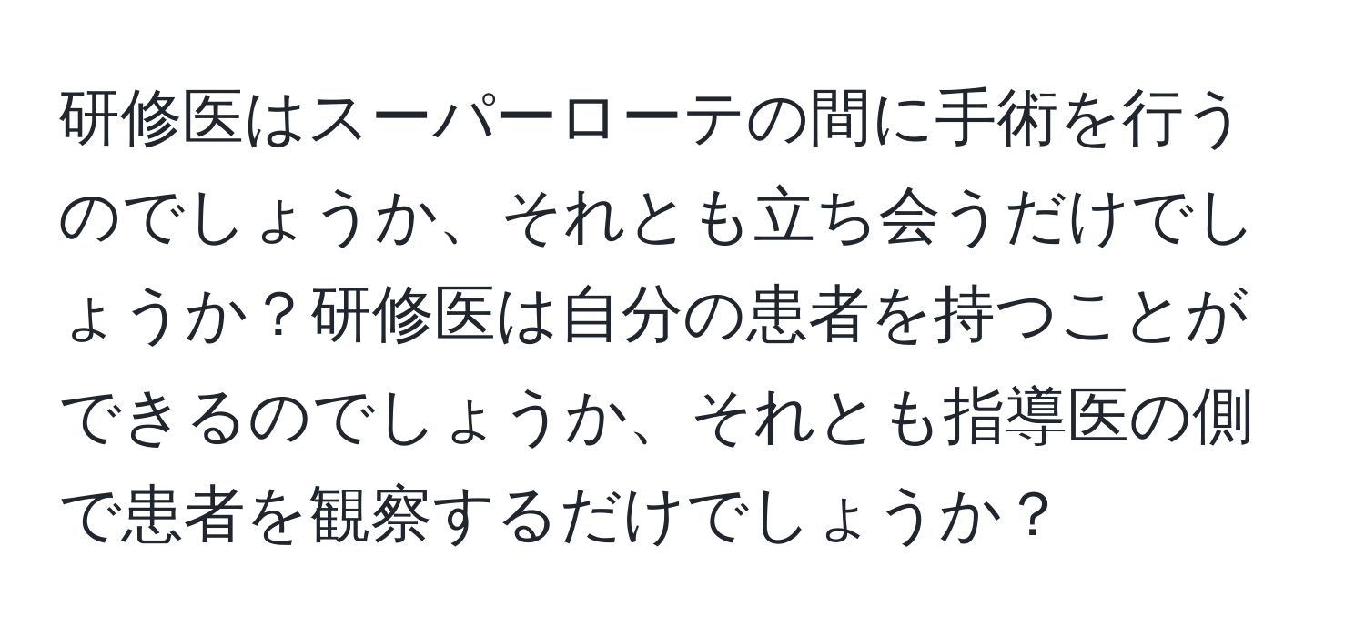 研修医はスーパーローテの間に手術を行うのでしょうか、それとも立ち会うだけでしょうか？研修医は自分の患者を持つことができるのでしょうか、それとも指導医の側で患者を観察するだけでしょうか？