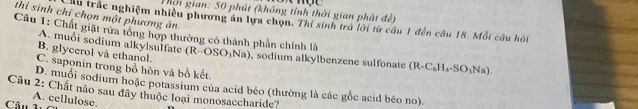 Thời gian: 50 phút (không tỉnh thời gian phát đề)
thi sinh chỉ chọn một phương ản.
ầu trắc nghiệm nhiều phương án lựa chọn. Thí sinh trả lời từ cầu 1 đến câu 18. Mỗi câu hỏi
A. muối sodium alkylsulfate
Câu 1: Chất giặt rừa tông hợp thường có thành phần chính là (R-OSO_3Na) , sodium alkylbenzene sulfonate (R-C_6H_4-SO_3N_2 D
B. glycerol và ethanol.
C. saponin trong bồ hòn và bồ kết.
Câu 2: Chất nào sau đây thuộc loại monosaccharide? D. muối sodium hoặc potassium của acid béo (thường là các gốc acid béo no).
A. cellulose.
Câu 3