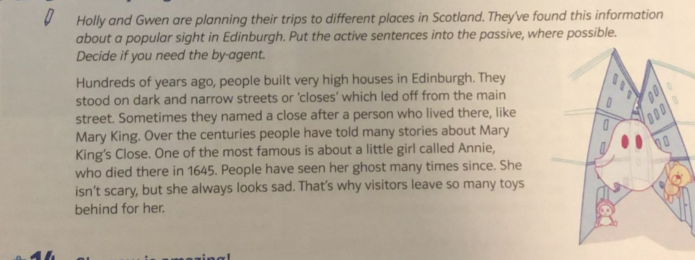 Holly and Gwen are planning their trips to different places in Scotland. They've found this information 
about a popular sight in Edinburgh. Put the active sentences into the passive, where possible. 
Decide if you need the by-agent. 
Hundreds of years ago, people built very high houses in Edinburgh. They 
stood on dark and narrow streets or ‘closes’ which led off from the main 
street. Sometimes they named a close after a person who lived there, like 
Mary King. Over the centuries people have told many stories about Mary 
King's Close. One of the most famous is about a little girl called Annie, 
who died there in 1645. People have seen her ghost many times since. She 
isn’t scary, but she always looks sad. That’s why visitors leave so many toys 
behind for her.