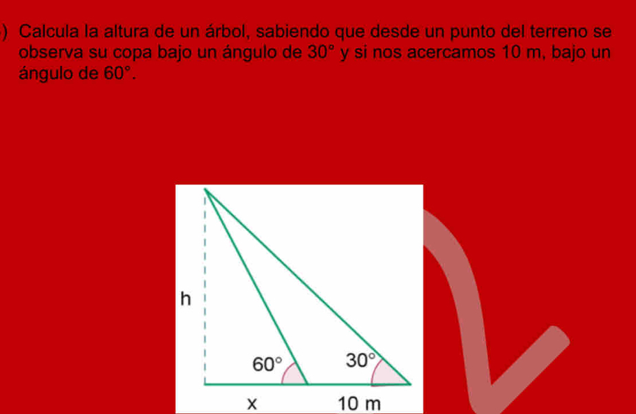 ) Calcula la altura de un árbol, sabiendo que desde un punto del terreno se
observa su copa bajo un ángulo de 30° y si nos acercamos 10 m, bajo un
ángulo de 60°.