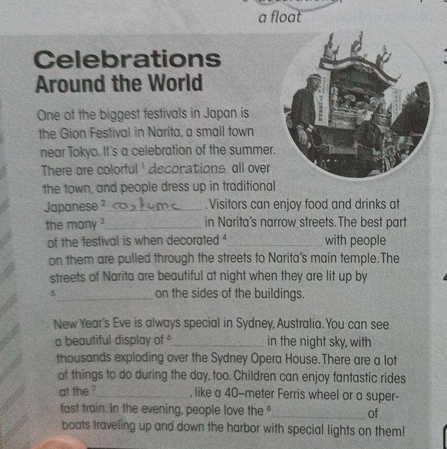 a float 
Celebrations 
Around the World 
One of the biggest festivals in Japan is 
the Gion Festival in Narita, a small town 
near Tokyo. It's a celebration of the summer. 
There are colorful' deconations, all over 
the town, and people dress up in traditional 
Japanese²_ .Visitors can enjoy food and drinks at 
the many _in Narita’s narrow streets.The best part 
of the festival is when decorated _with people 
on them are pulled through the streets to Narita’s main temple.The 
streets of Narita are beautiful at night when they are lit up by
5 _ on the sides of the buildings. 
New Year's Eve is always special in Sydney, Australia. You can see 
a beautiful display of _in the night sky, with 
thousands exploding over the Sydney Opera House.There are a lot 
of things to do during the day, too. Children can enjoy fantastic rides 
at the ?_ , like a 40-meter Ferris wheel or a super- 
fast train. In the evening, people love the_ of 
boats traveling up and down the harbor with special lights on them!