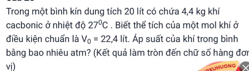 Trong một bình kín dung tích 20 lít có chứa 4,4 kg khí 
cacbonic ở nhiệt độ 27°C. Biết thể tích của một mol khí ở 
điều kiện chuẩn là V_0=22,4lit t. Áp suất của khí trong bình 
bằng bao nhiêu atm? (Kết quả làm tròn đến chữ số hàng đơi 
vị) 
RXUHUONG