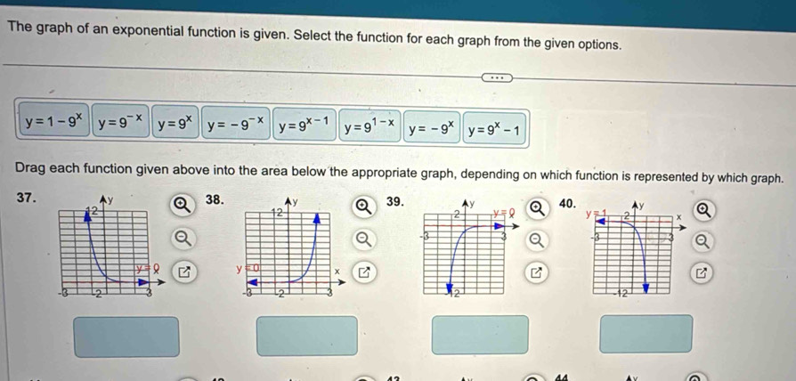 The graph of an exponential function is given. Select the function for each graph from the given options.
y=1-9^x y=9^(-x) y=9^x y=-9^(-x) y=9^(x-1) y=9^(1-x) y=-9^x y=9^x-1
Drag each function given above into the area below the appropriate graph, depending on which function is represented by which graph.
37.38.39.40.
 
 
B