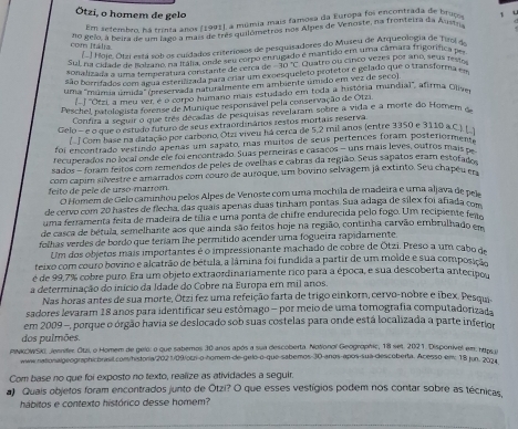 Ötzi, o homem de gelo
E setembmm há tnta anos (1991), a múmia mais famosa da Europa foi encontrada de bruço
no gelo, à beira de um jago a mais de três quilómetros nos Alpes de Venoste, na fronterra da Austr
com Itádra
[.] Hoje, Otzi está sob os cuídados criteriosos de pesquisadores do Museu de Arqueologia de Tirol de
Sul na cidade de fu 20b os cuadadon de smu corpo enrigado e mantido em uma câmaza frigorífica per
sonalizada a uma temperatuía constante de cerca de -30°C Quatro ou cinco vezes por año, seus fest
são borrifados com agua esterilizada para criar um excesqueleto protetor e gelado que o transforma em
uma "múmia úmida" (preservada naturalmente em ambiente úmido em vez de seco)
[- ] ''Otzi, a meu ver é o corpo humano mais estudado em toda a história mundial', afirma Oliye
Peschel, patologista forense de Munique responsável pela conservação de Otzi
Confira a seguir o que três décadas de pesquisas revelaram solire a vida e à morte do Homem o
Gelo - e o que o estudo futuro de seus extraordinários restos mortais reserva.
Com base na datação por carboro, Otzi viveu há cerca de 5,2 mil anos (entre 3350 e 3110 a.C. 
foi encontrado vestindo apenas um sapato, mas muitos de seus pertences foram posteriormente
recupezados no local onde ele foi encontrado. Suas perneiras e casacos - uns mais leves, outros mais pe
sados - foram feitos com remendos de peles de ovelhas e cabras da região. Seus sapatos eram estofado
feito de pele de urso-marrom com capim silvestre e amarrados com couro de auroque, um bovino selvagem já extinto. Seu chapéu em
O Homem de Gelo caminhou pelos Alpes de Venoste com uma mochila de madeira e uma aljava de pel
de cervo com 20 hastes de flecha, das quais apenas duas tinham portas. Sua adaga de silex foi afiada com
uma ferramenta feita de madeira de tília e uma ponta de chifre endurecida pelo fogo. Um recipiente feao
de casca de bétula, semelhante aos que ainda são feitos hoje na região, continha carvão embrulhado em
folhas verdes de bordo que teríam lhe permitido acender uma fogueira rapidamente.
Um dos objetos mais importantes é o impressionante machado de cobre de Ōtzi. Preso a um cabo de
teixo com couro bovino e alcatrão de bétula, a lâmina foi fundida a partir de um molde e sua composição
é de 99,7% cobre puro. Era um objeto extraordinariamente rico para a época, e sua descoberta antecino
a determinação do início da Idade do Cobre na Europa em mil anos.
Nas horas antes de sua morte, Ötzi fez uma refeição farta de trigo einkorn, cervo-nobre e ibex. Pesqui.
sadores levaram 18 anos para identificar seu estômago - por meio de uma tomografia computadorizada
em 2009 -, porque o órgão havia se deslocado sob suas costelas para onde está localizada a parte inferior
dos pulmões.
PINKOWSK, Jennifer Otzi, o Homem de gelo: o que sabemos 30 anos após a sua descoberta. Notionol Geogrophic, 18 set. 2021. Disponivel em, htrs o
winw.nationalgeographicbrasit.com/historia/202 1/09/ocri-o-homem-de-gelo-o-que-sabemos-30-anos-apos-sua-descoberta. Acesso em: 18 jun. 2024
Com base no que foi exposto no texto, realize as atividades a seguir.
a) Quais objetos foram encontrados junto de Ōtzi? O que esses vestígios podem nos contar sobre as técnicas
hábitos e contexto histórico desse homem?