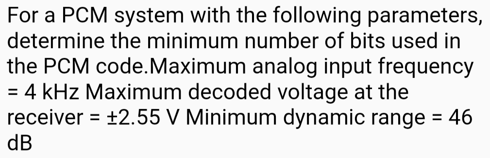 For a PCM system with the following parameters, 
determine the minimum number of bits used in 
the PCM code.Maximum analog input frequency
=4 kHz Maximum decoded voltage at the 
receiver =± 2.55 V Minimum dynamic range =46
dB