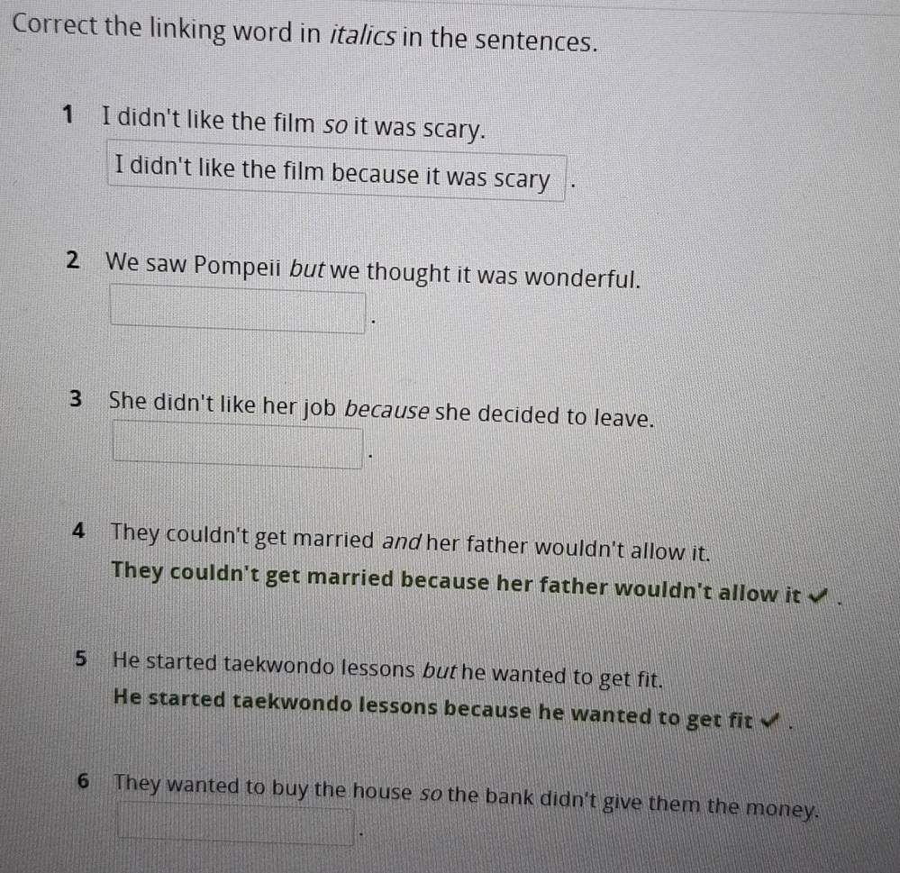 Correct the linking word in italics in the sentences.
1 I didn't like the film so it was scary.
I didn't like the film because it was scary
2 We saw Pompeii but we thought it was wonderful.
3 She didn't like her job because she decided to leave.
4 They couldn't get married and her father wouldn't allow it.
They couldn't get married because her father wouldn't allow it ✔
5 He started taekwondo lessons but he wanted to get fit.
He started taekwondo lessons because he wanted to get fit ✔ .
6 They wanted to buy the house so the bank didn't give them the money.