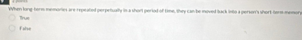 a points
When long-term memories are repeated perpetually in a short period of time, they can be moved back into a person's short-term memory
True
False