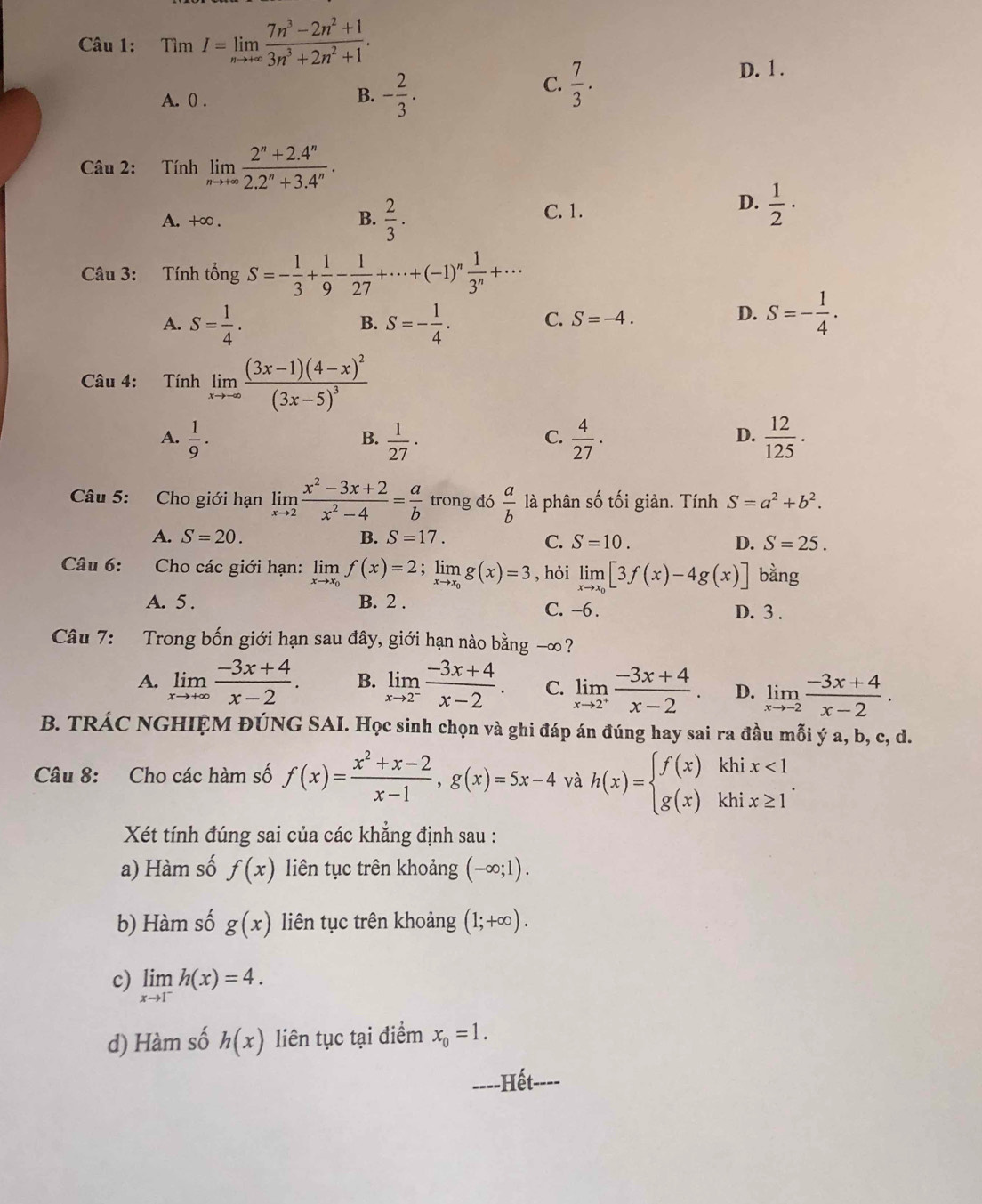 TimI=limlimits _nto +∈fty  (7n^3-2n^2+1)/3n^3+2n^2+1 .
C.  7/3 .
D. 1 .
A. 0 .
B. - 2/3 .
Câu 2: Tính limlimits _nto +∈fty  (2^n+2.4^n)/2.2^n+3.4^n .
A. +∞ . B.  2/3 .
C. 1.
D.  1/2 ·
Câu 3: Tính tổng S=- 1/3 + 1/9 - 1/27 +·s +(-1)^n 1/3^n +·s
A. S= 1/4 . S=- 1/4 . C. S=-4.
B.
D. S=- 1/4 .
Câu 4: Tính limlimits _xto ∈fty frac (3x-1)(4-x)^2(3x-5)^3
A.  1/9 .  1/27 ·  4/27 .  12/125 ·
B.
C.
D.
Câu 5: Cho giới hạn limlimits _xto 2 (x^2-3x+2)/x^2-4 = a/b  trong đó  a/b  là phân số tối giản. Tính S=a^2+b^2.
A. S=20. B. S=17. C. S=10. D. S=25.
Câu 6: Cho các giới hạn: limlimits _xto x_0f(x)=2;limlimits _xto x_0g(x)=3 , hỏi limlimits _xto x_0[3f(x)-4g(x)] bàng
A. 5. B. 2 . C. -6. D. 3 .
Câu 7: Trong bốn giới hạn sau đây, giới hạn nào bằng -∞ ?
A. limlimits _xto +∈fty  (-3x+4)/x-2 . B. limlimits _xto 2^- (-3x+4)/x-2 . C. limlimits _xto 2^+ (-3x+4)/x-2 . D. limlimits _xto -2 (-3x+4)/x-2 .
B. TRÁC NGHIỆM ĐÚNG SAI. Học sinh chọn và ghi đáp án đúng hay sai ra đầu mỗi ý a, b, c, d.
Câu 8: Cho các hàm số f(x)= (x^2+x-2)/x-1 ,g(x)=5x-4 và h(x)=beginarrayl f(x)khix<1 g(x)khix≥ 1endarray. .
Xét tính đúng sai của các khẳng định sau :
a) Hàm số f(x) liên tục trên khoảng (-∈fty ;1).
b) Hàm số g(x) liên tục trên khoảng (1;+∈fty ).
c) limlimits _xto 1^-h(x)=4.
d) Hàm số h(x) liên tục tại điểm x_0=1.
----Hết----