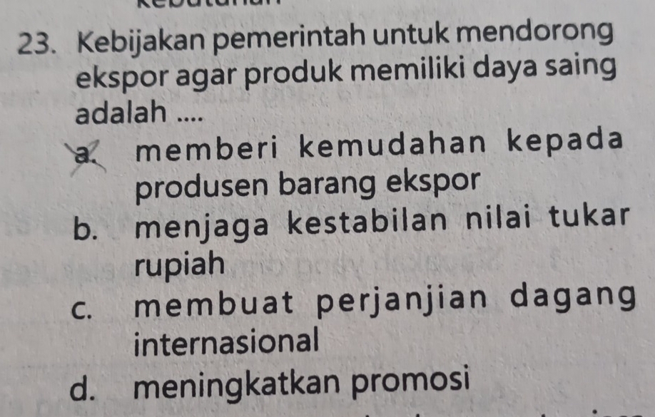 Kebijakan pemerintah untuk mendorong
ekspor agar produk memiliki daya saing
adalah ....
a memberi kemudahan kepada
produsen barang ekspor
b. menjaga kestabilan nilai tukar
rupiah
c. membuat perjanjian dagang
internasional
d. meningkatkan promosi