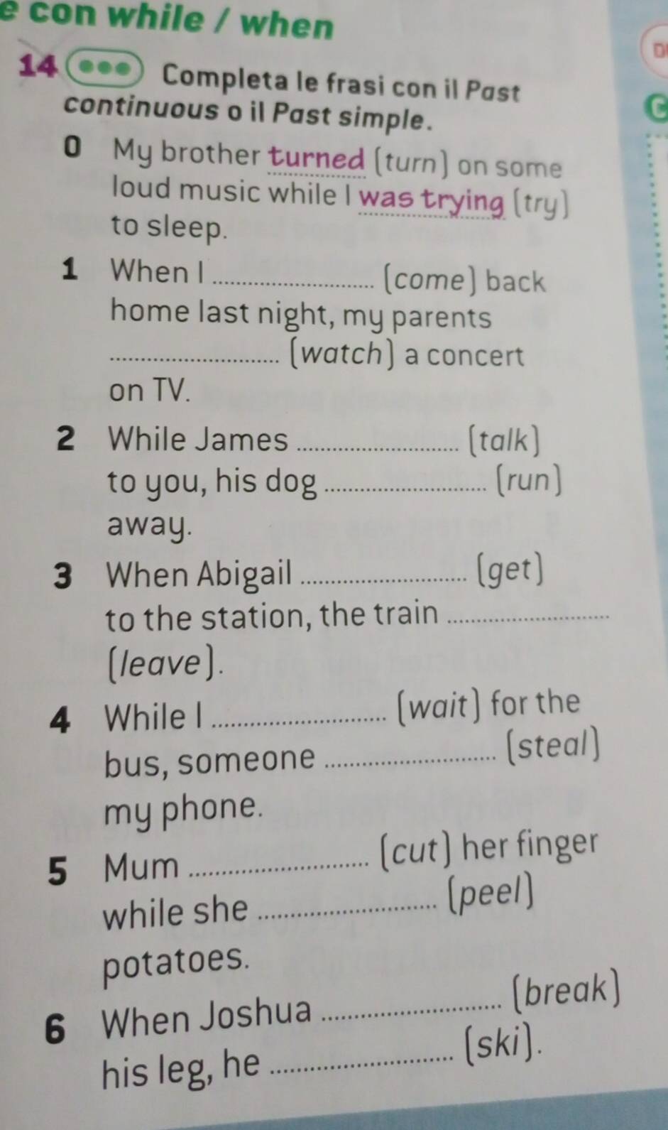 con while / when 
14 
D 
Completa le frasi con il Pøst 
continuous o il Past simple. 
0 My brother turned (turn) on some 
loud music while I was trying (try) 
to sleep. 
1 When I_ (come) back 
home last night, my parents 
_(watch) a concert 
on TV. 
2 While James _(talk) 
to you, his dog _(run] 
away. 
3 When Abigail _(get) 
to the station, the train_ 
(leave). 
4 While I _(wait) for the 
bus, someone _(steal) 
my phone. 
5 Mum _(cut) her finger 
while she _(peel) 
potatoes. 
6 When Joshua _(break) 
his leg, he_ 
(ski)