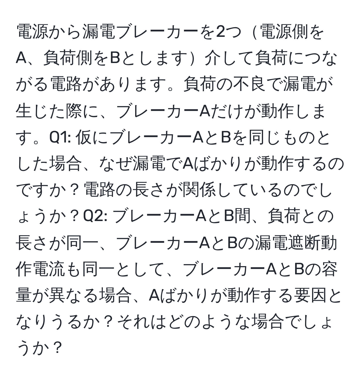 電源から漏電ブレーカーを2つ電源側をA、負荷側をBとします介して負荷につながる電路があります。負荷の不良で漏電が生じた際に、ブレーカーAだけが動作します。Q1: 仮にブレーカーAとBを同じものとした場合、なぜ漏電でAばかりが動作するのですか？電路の長さが関係しているのでしょうか？Q2: ブレーカーAとB間、負荷との長さが同一、ブレーカーAとBの漏電遮断動作電流も同一として、ブレーカーAとBの容量が異なる場合、Aばかりが動作する要因となりうるか？それはどのような場合でしょうか？