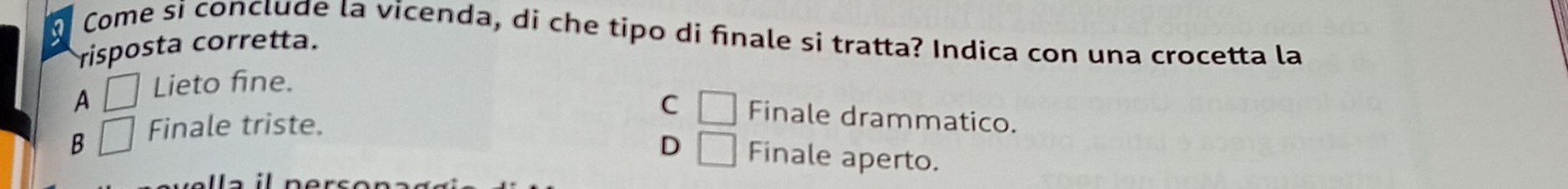 Come si conclude la vicenda, di che tipo di finale si tratta? Indica con una crocetta la
risposta corretta.
A □ Lieto fine.
C □ Finale drammatico.
B □ Finale triste.
D □ Finale aperto.