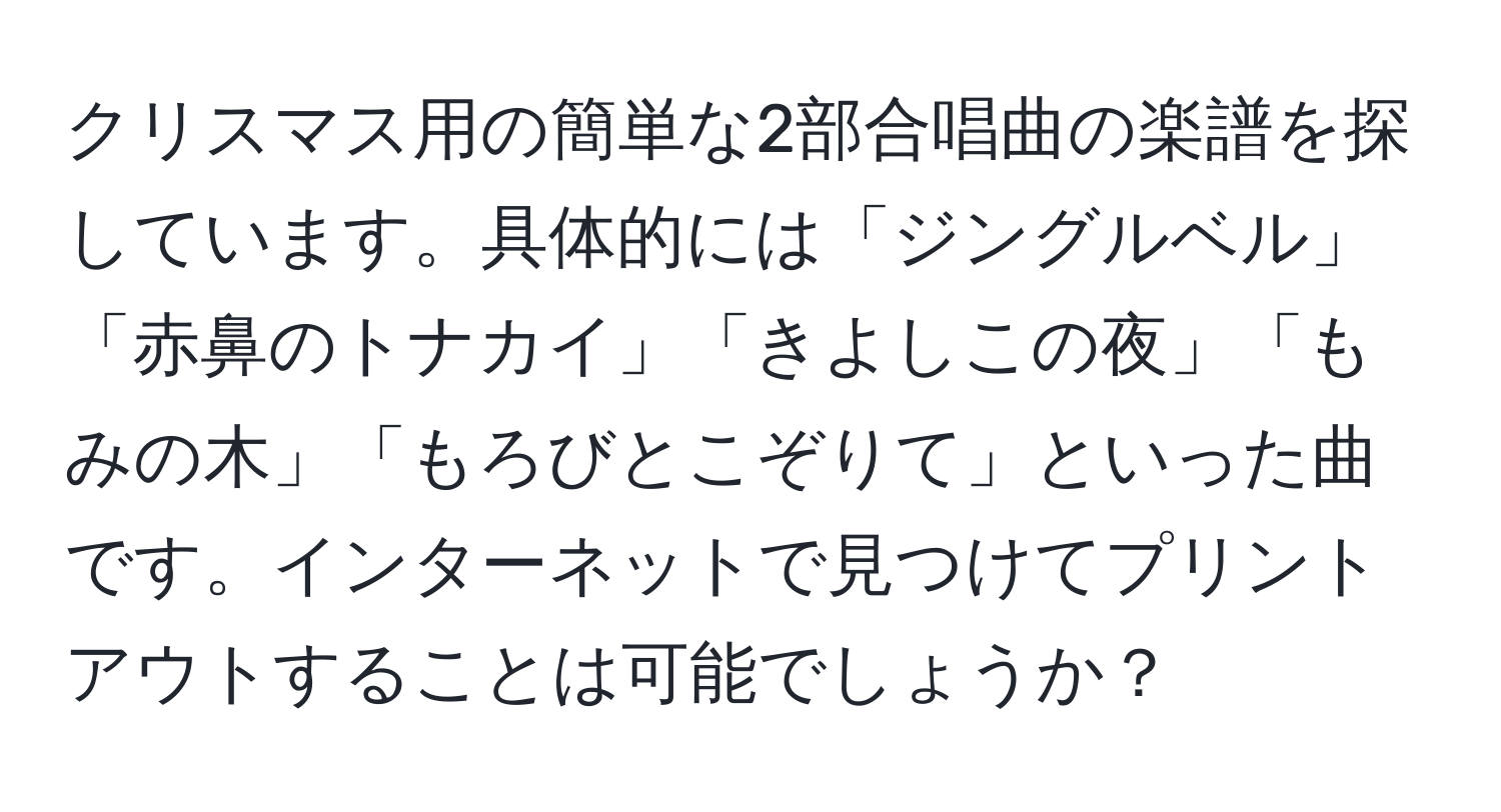 クリスマス用の簡単な2部合唱曲の楽譜を探しています。具体的には「ジングルベル」「赤鼻のトナカイ」「きよしこの夜」「もみの木」「もろびとこぞりて」といった曲です。インターネットで見つけてプリントアウトすることは可能でしょうか？